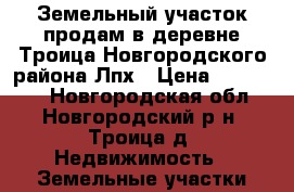 Земельный участок продам в деревне Троица Новгородского района Лпх › Цена ­ 550 000 - Новгородская обл., Новгородский р-н, Троица д. Недвижимость » Земельные участки продажа   . Новгородская обл.